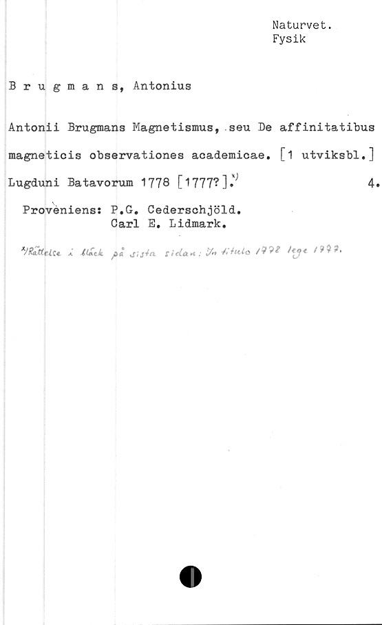  ﻿Naturvet.
Fysik
Brugmans, Antonius
Antonii Brugmans Magnetismus, seu De affinitatibus
magneticis observationes academicae. [1 utviksbl.]
Lugduni Batavorum 1778 [1777?]•	4.
Proveniens: P.G. Cederschjöld.
Carl E. Lidmark.
i	(tiitk	pljijta. t>titt<*:V. At<o	i 999,