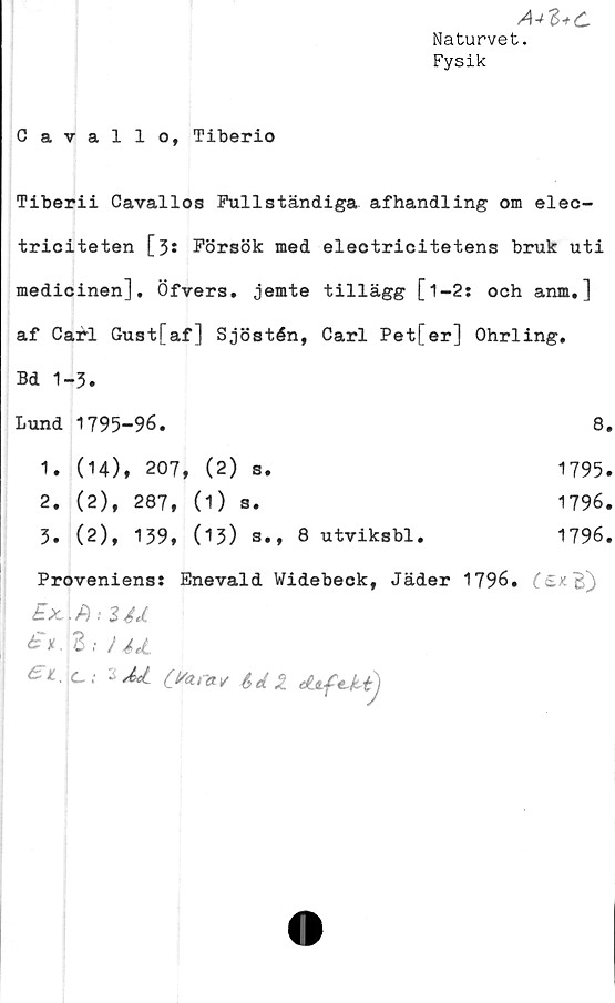  ﻿Cavallo, Tiberio
A+Z+C
Naturvet.
Fysik
Tiberii Cavallos Fullständiga afhandling om elec-
triciteten [31 Försök med eleotricitetens bruk uti
medicinen], Öfvers. jemte tillägg [1-2: och anm.]
af Carl Gust[af] Sjöstén, Carl Pet[er] Ohrling.
Bd 1-3.
Lund	1795-96.	8.
1.	(14), 207, (2)	s.	1795.
2.	(2), 287,	(1) s.	1796.
3.	(2), 139,	(13)	s., 8 utviksbl.	1796.
Proveniens: Enevald Widebeck, Jäder 1796. (£x B])
£x..A: Z4JL
£* Z; }	4JL
1 Cfarav 6el 2 dtftMj