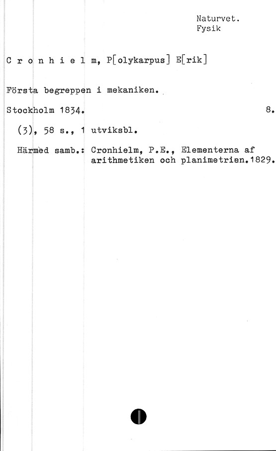  ﻿Naturvet.
Fysik
Cronhielm, P[olykarpus] E[rik]
Första begreppen i mekaniken.
Stockholm 1834»	8
(3)» 58 s., 1 utviksbl.
Härmed samb.: Cronhielm, P.E., Elementerna af
arithmetiken och planimetrien.1829
