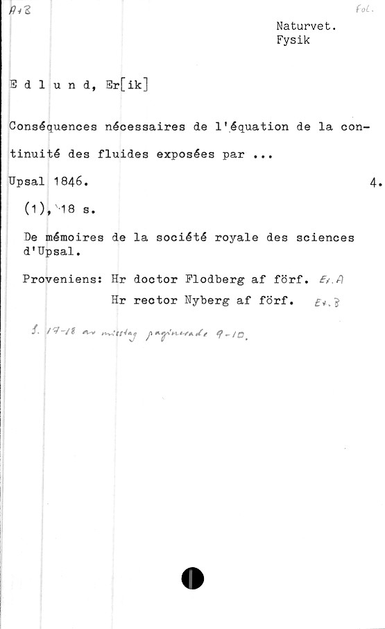  ﻿Ri 2
Naturvet.
Fysik
Edlund, Er[ik]
Conséquences nécessaires de 1’équation de la con-
tinuité des fluides exposées par ...
Upsal 1846.
(1),'18 s.
De mémoires de la société royale des Sciences
d'Upsal.
Proveniens: Hr doctor Flodberg af förf. f/.fl
Hr rector Nyberg af förf.
/•	/?-/*	«•-.	e p	t-f*. U/
