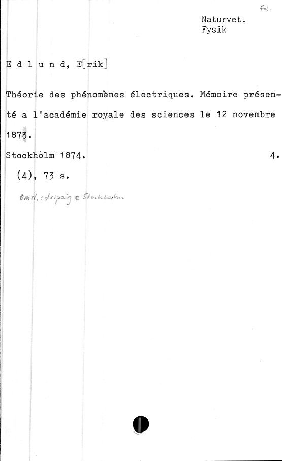  ﻿Ut.
Naturvet.
Fysik
Edlund, E[rik]
Théorie des phénombnes électriques. Mémoire présen-
té a 1'académie royale des Sciences le 12 novembre
1873.
Stockholm 1874.
(4), 73 s.
Cthsi,	! J*ij>3- C
4.

