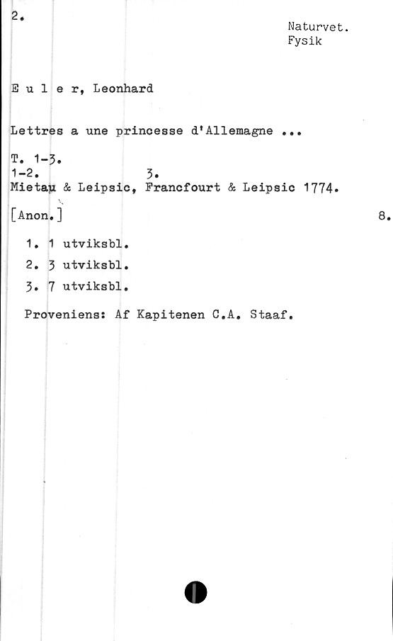  ﻿2.
Naturvet.
Fysik
Euler, Leonhard
Lettres a une princesae d'Allemagne ...
T. 1-3.
1-2. 3.
Mietau. & Leipsic, Francfourt & Leipsic 1774.
[Anon.]	8.
1.	1 utviksbl.
2.	3 utviksbl.
3.	7 utviksbl.
Proveniens: Af Kapitenen C.A. Staaf.