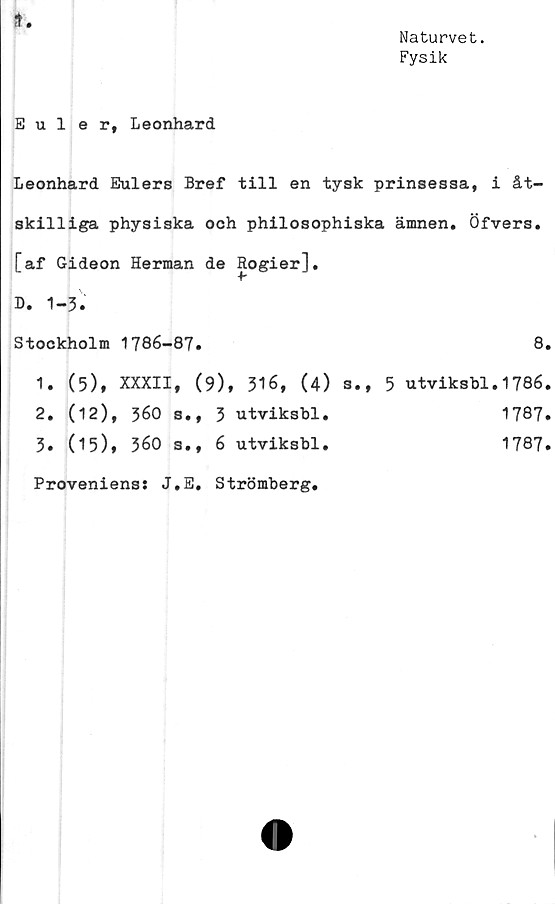  ﻿K
Naturvet.
Fysik
Euler, Leonhard
Leonhard Eulers Bref till en tysk prinsessa, i åt-
skilliga physiska och philosophiska ämnen. Öfvers.
[af Gideon Herman de Rogier],
D. 1-3.
Stockholm 1786-87.	8.
1.	(5), XXXII, (9), 316, (4) s., 5 utviksbl.1786.
2. (12), 360 s., 3 utviksbl.	1787.
3» (15)* 360 s., 6 utviksbl.	1787.
Provenienss J.E. Strömberg.