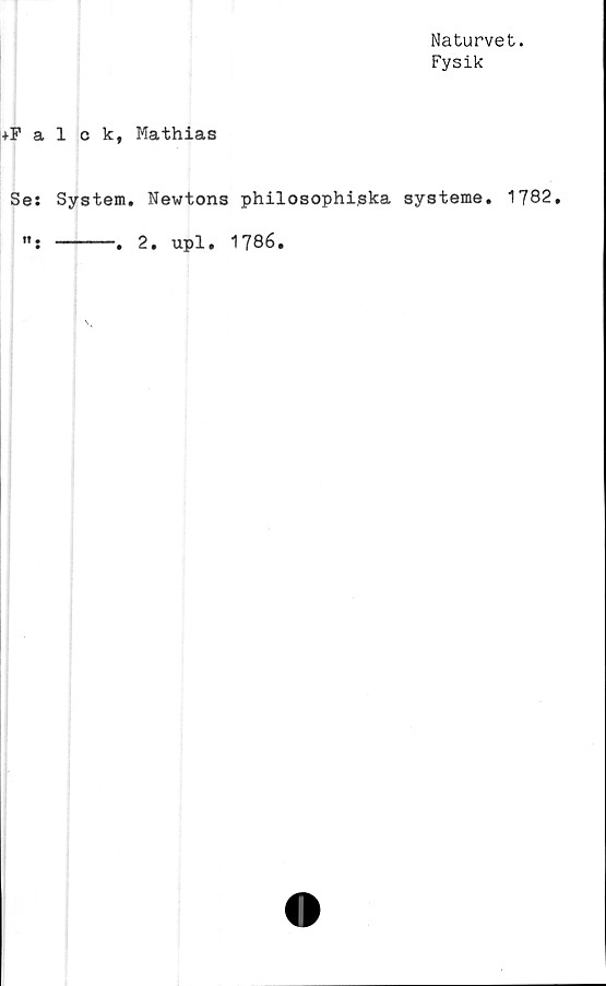  ﻿Naturvet.
Fysik
+Falck, Mathias
Ses System. Newtons philosophi.ska systeme. 1782.
----------. 2. upl. 1786.