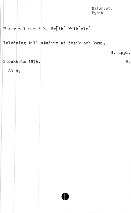 ﻿Naturvet.
Fysik
Fernlundh, Er[ik] Wilh[elm]
Inledning till studium af fysik och kemi.
Stockholm 1876.
80 s.
3. uppl.
8.