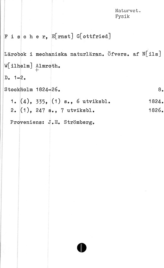  ﻿Naturvet.
Fysik
Fischer, E[rnst] G[ottfried]
Lärobok i mechaniska naturläran. Öfvers.	af N[ils]
W[ilhelm] Almroth.	
D. 1-2.	
Stockholm 1824-26.	8
1. (4), 335» (O s., 6 utviksbl.	1824
2. (1), 247 s., 7 utviksbl.	1826
Provenienss J.E. Strömberg.	
