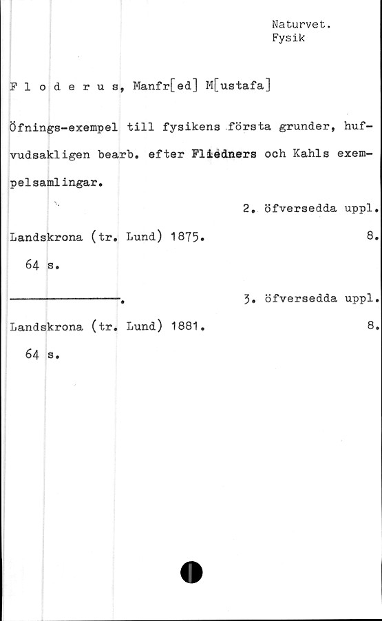  ﻿Naturvet.
Fysik
Floderus, Manfr[ed] M[ustafa]
Öfnings-exempel till fysikens första grunder, huf-
vudsakligen bearb. efter Fliedners och Kahls exem-
pelsamlingar.
2. öfversedda uppl.
Landskrona (tr. Lund) 1875»	8»
64 s.
3. öfversedda uppl.
Landskrona (tr. Lund) 1881
8