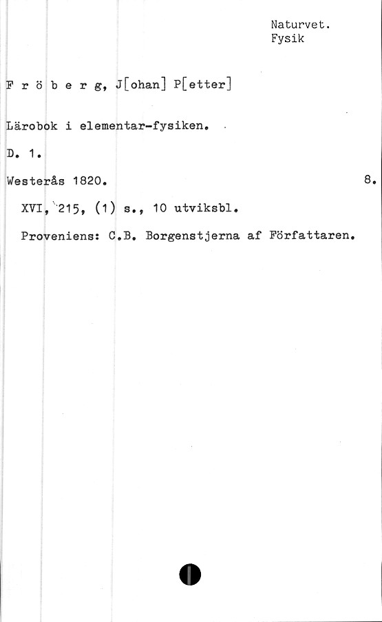  ﻿Naturvet.
Fysik
Fröberg, j[ohan] P[etter]
Lärobok i elementar-fysiken,
D. 1.
Westerås 1820.
XVI,'215, (1) s., 10 utviksbl.
Proveniens: C.B. Borgenstjerna af Författaren.