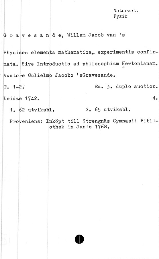  ﻿Naturvet.
Fysik
Gravesande, Willem Jacob van ' s
Physices elementa mathematica, experimentis confir-
mata. Sive Introductio ad philosophiam Newtonianam.
Auctore Gulielmo Jacobo *sGravesande.
T. 1-2.'	Ed. 3» duplo auctior.
Leidae 1742.	4»
1. 62 utviksbl.	2, 65 utviksbl.
Proveniens: Inköpt till Strengnäs Gymnasii Bibli-
othek in Junio 1768.