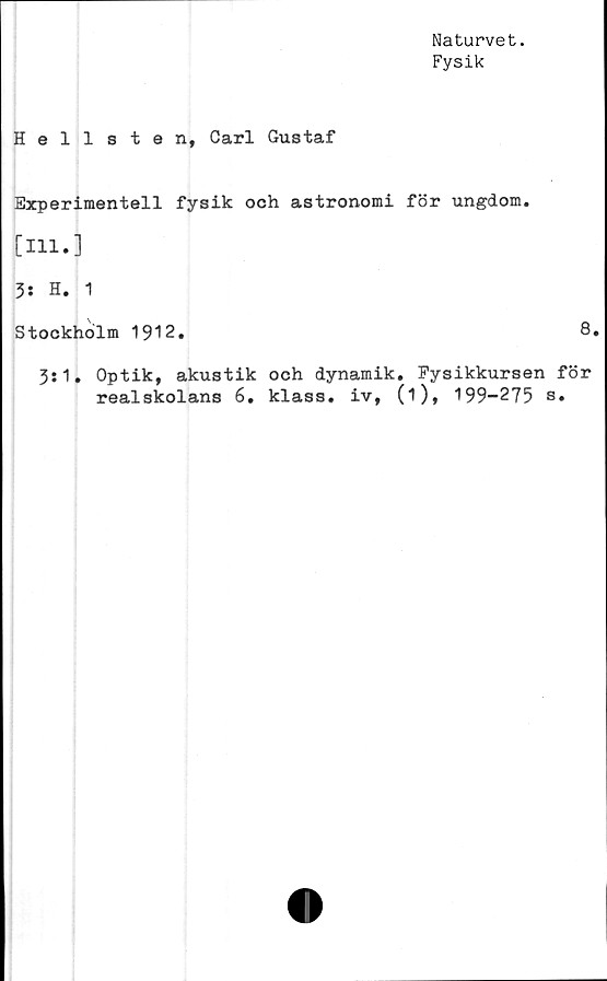  ﻿Naturvet.
Fysik
Hellsten, Carl Gustaf
Experimentell fysik och astronomi för ungdom.
[111.]
3: H. 1
Stockholm 1912.	8.
3:1. Optik, akustik och dynamik. Fysikkursen för
realskolans 6. klass, iv, (i), 199-275 s.