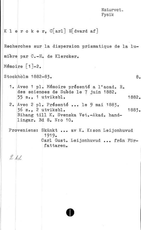  ﻿Naturvet.
Fysik
Klercker, c[arl] E[dvard af]
Recherches sur la dispersion prismatique de la lu-
mifere par C.-E. de Klercker.
Mémoire [l]-2.
Stockhblm 1882-83.	8.
1.	Avec 1 pl. Mémoire présenté a 1’acad. R.
des Sciences de Sufede le 7 juin 1882.
55 s., 1 utviksbl.	1882.
2.	Avec 2 pl. Présenté ... le 9 mai 1883.
36 s., 2 utviksbl.	1883.
Bihang till K. Svenska Vet.-Akad. hand-
lingar. Bd 8. N:o 10.
Proveniens: Skänkt ... av K. K:son Leijonhuvud
1919.
Carl Gust. Leijonhuvud ... från För-
fattaren,
iU
