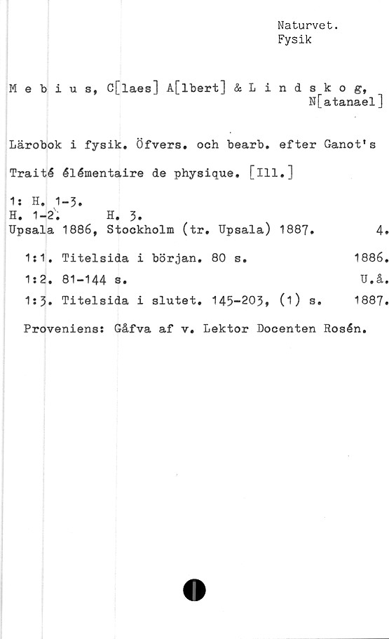  ﻿Naturvet.
Fysik
Mebius, C[laes] A[lbert] &Lindskog,
N[atanael]
Lärobok i fysik. Öfvers. och bearb. efter Ganot's
Traité élémentaire de physique. [ill.]
1* H. 1-3.
H. 1-2.	H. 3.
TJpsala	1886, Stockholm (tr. Upsala) 1887.	4
1:1.	Titelsida i början. 80 s.	1886
1:2.	81-144 s.	U.å
1:5.	Titelsida i slutet. 145-203, (i) s.	1887
Proveniens: Gåfva af v. Lektor Docenten Rosén.