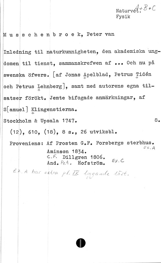  ﻿Naturv^T v’ *
Fysik
Musschenbroek, Peter van
Inledning til naturkunnigheten, den akademiska ung-
domen til tienst, sammanskrefwen af ... Och nu på
swenska öfwers. [af Jonas Apelblad, Petrus Tidén
och Petrus Lehnberg], samt med autorens egna til-
satser förökt, Jemte bifogade anmärkningar, af
s[amuel] p. ingens t iema.
Stockholm & Upsala 1747.	8.
(12), 610, (18), 8 s., 26 utviksbl.
Proveniens: Af Prosten G.F. Forsbergs sterbhus.
en. a,
Aminson 1834.
C.F. Dillgren 1806.
And. Pe-t. Hofström. £F.C
£\-A har eLlra H 4S>6.