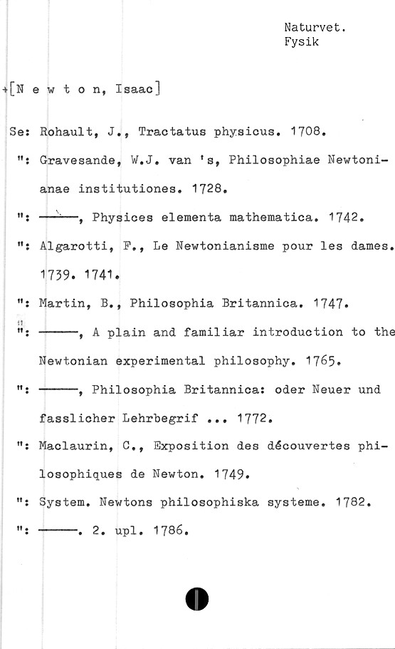  ﻿Naturvet.
Fysik
+[Newton, Isaac]
Se: Rohault, J., Tractatus physicus. 1708.
Gravesande, W.J. van * s, Philosophiae Newtoni-
anae institutiones. 1728,
—-—, Physices elementa mathematica. 1742.
Algarotti, P., Le Newtonianisme pour les dames.
1739. 1741.
"i Martin, B,, Philosophia Britannica. 1747.
-----, A plain and famil iar introduction to the
Newtonian experimental philosophy. 1765.
": -----, Philosophia Britannica: oder Neuer und
fasslicher Lehrbegrif ... 1772.
": Maclaurin, C., Exposition des découvertes phi-
losophiques de Newton. 1749.
": System. Newtons philosophiska systeme. 1782.