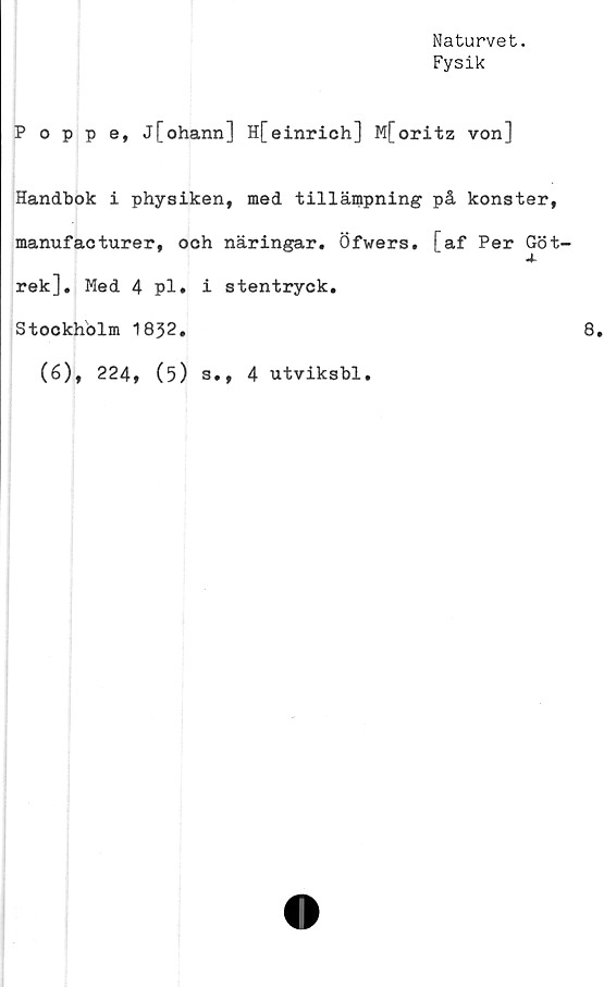  ﻿Naturvet.
Fysik
Poppe, j[ohann] H[einrich] M[oritz von]
Handbok i physiken, med tillämpning på konster,
manufacturer, och näringar. Öfwers. [af Per Göt-
rek]. Med 4 pl. i stentryck.
Stockholm 1832.
(6), 224, (5) s., 4 utviksbl.