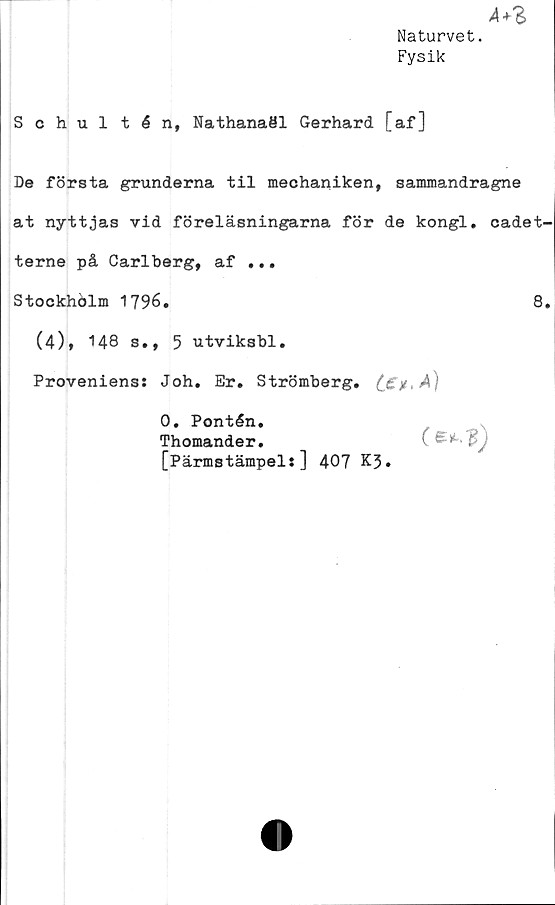  ﻿A+%
Naturvet.
Fysik
Schultén, Nathanaöl Gerhard [af]
De första grunderna til mechaniken, sammandragne
at nyttjas vid föreläsningarna för de kongl. cadet-
terne på Carlberg, af ...
Stockholm 1796.
(4), 148 s., 5 utviksbl.
Provenienss Joh. Er. Strömberg.
0. Pontén.
Thomander.
[Pärmstämpel:] 407 K3*
o..?)
8.