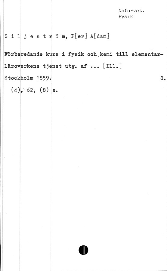  ﻿Naturvet.
Fysik
Siljeström, P[er] A[dam]
Förberedande kurs i fysik och kemi till elementar-
läroverkens tjenst utg. af ... [ill.]
Stockholm 1859.	8.
(4),' 62, (8) s.