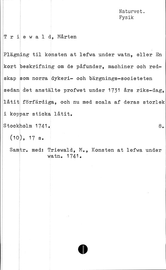  ﻿Naturvet.
Fysik
Triewald, Mårten
Plägning til konsten at lefwa under watn, eller En
kort beskrifning om de påfunder, machiner och red-
skap som norra dykeri- och bärgnings-societeten
sedan det anstälte profwet under 1731 års riks-dag,
låtit förfärdiga, och nu med scala af deras storlek
i koppar sticka låtit.
Stockholm 1741
(10), 17 s.
Samtr, meds
Triewald,
watn, 1741
M
•»
8.
Konsten at lefwa under