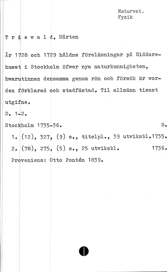  ﻿Naturvet.
Fysik
Triewald, Mårten
År 1728 och 1729 håldne föreläsningar på Riddare-
huset i Stockholm öfwer nya naturkunnigheten,
hwarutinnan densamma genom rön och försök är wor-
den förklarad och stadfästad. Til allmänn tienst
utgifne.
D. 1-2.
Stockholm 1735-36.	8
1. (12), 327, (9) s., titelpl., 39 utviksbl.1735
2. (78), 275, (5) s., 25 utviksbl.
Proveniens: Otto Pontén 1839»
1736