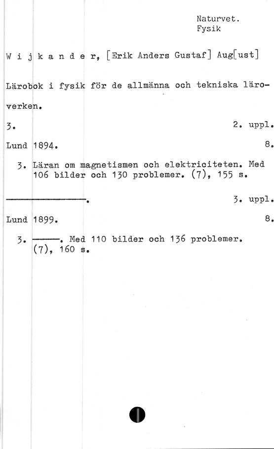  ﻿Naturvet.
Fysik
Wijkander, [Erik Anders Gustaf] Aug[ust]
Lärobok i fysik för de allmänna och tekniska läro-
verken.
3.	2. uppl.
Lund 1894.	8»
3. Läran om magnetismen och elektriciteten. Med
106 bilder och 130 problemer. (7), 155 s.
-------------.	3. uppl.
Lund 1899.
8.
3.
-. Med 110 bilder och 136 problemer.
(7), 160 s.