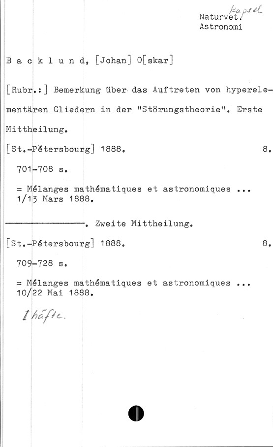  ﻿Naturvet/
Astronomi
Backlund, [Johan] 0[skar]
[Rubr.:] Bemerkung iiber das Auftreten von hyperele-
mentären Gliedern in der "Störungstheorie". Erste
Mittheilung.
[St.-Pétersbourg] 1888.	8.
701-708 s.
= Mélanges mathématiques et astronomiques ...
1/13 Mars 1888.
--------------. Zweite Mittheilung.
[St.-Pétersbourg] 1888.	8.
709-728 s.
= Mélanges mathématiques et astronomiques ...
10/22 Mai 1888.
/L/^.