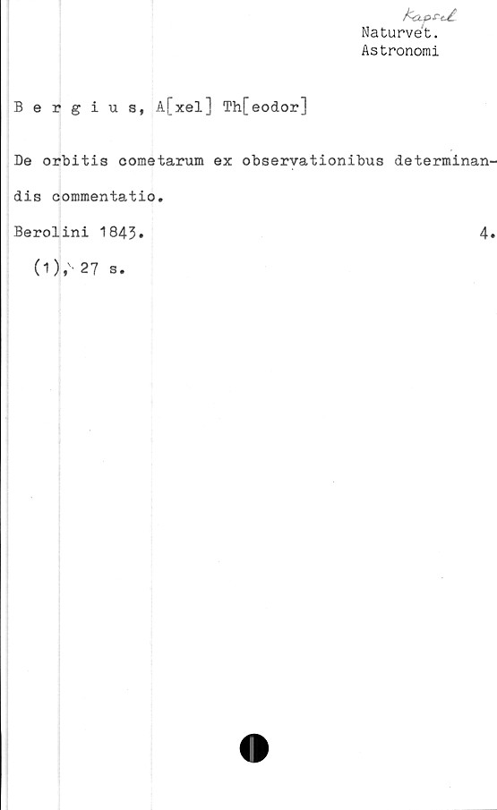  ﻿fcapeU
Naturvét.
Astronomi
Bergius, A[xel] Th[eodor]
De orbitis cometarum ex observationibus determinan-
dis commentatio.
Berolini 1843»	4.
0),' 27 s.