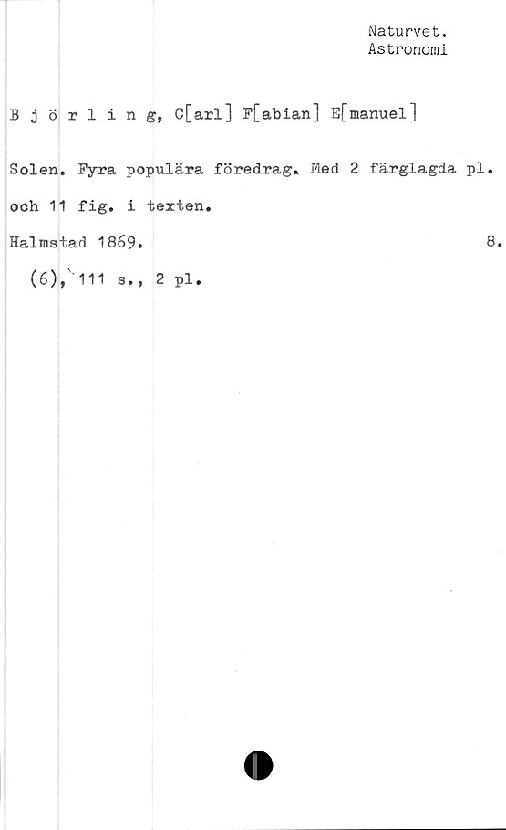  ﻿Naturvet.
Astronomi
Björling, C[arl] F[abian] E[manuel]
Solen. Fyra populära föredrag. Med 2 färglagda pl.
och 11 fig. i texten.
Halmstad 1869.	8.