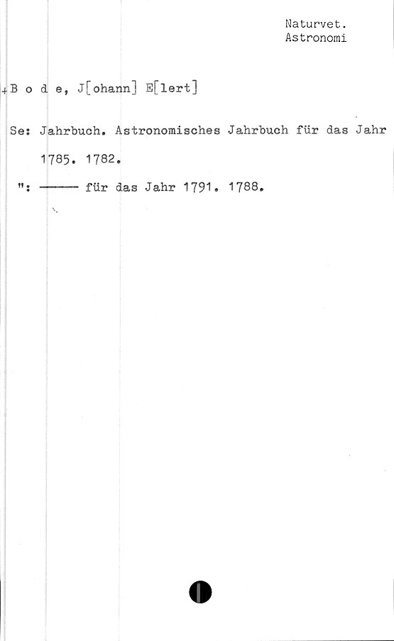  ﻿Naturvet.
Astronomi
4B ode, j[ohann] E[lert]
Ses Jahrbuch. Astronomisches Jahrbuch fur das Jahr
1785. 1782.
----- fiir das Jahr 1791. 1788.