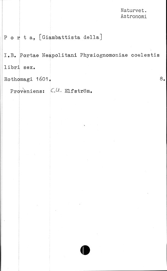  ﻿Naturvet.
Astronomi
Porta, [Giambattista della]
I.B. Portae Neapolitani Physiognomoniae coelestis
libri sex.
Rothomagi 1601.	8,
Proveniens: CM- Elf ström.