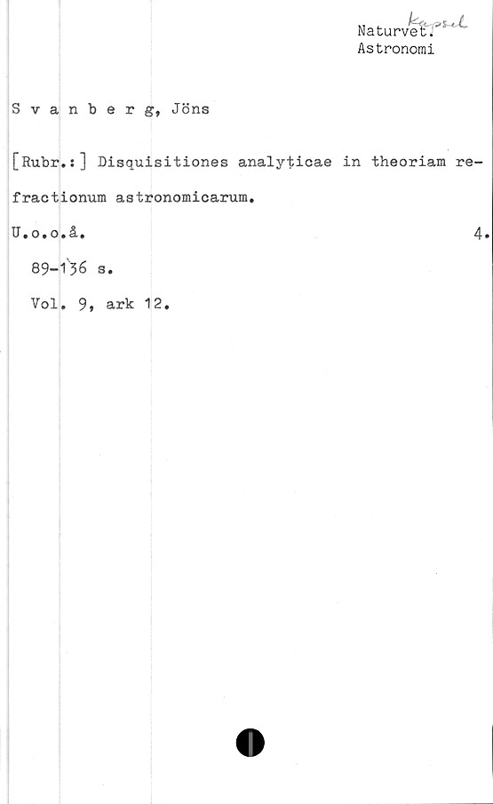  ﻿Naturvet^'^
Astronomi
Svanberg, Jöns
[Ru.br.:] Disquisitiones analyticae in theoriam re-
fractionum astronomicarum.
U.o.o.å.	4.
89-136 s.
Vol. 9,
ark 12