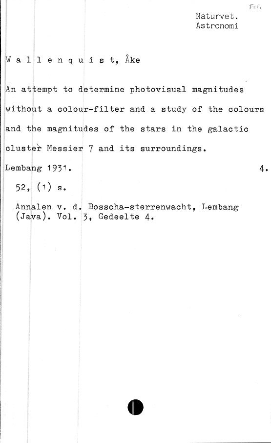  ﻿Naturvet.
Astronomi
Wallenquist, Åke
An attempt to determine photovisual magnitudes
without a colour-filter and a study of the colours
and the magnitudes of the stars in the galactic
cluster Messier 7 and its surroundings.
Lembang 1931»	4.
52, (O s.
Annalen v. d. Bosscha-sterrenwacht, Lembang
(Java). Vol. 3, Gedeelte 4»