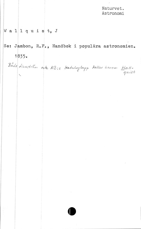  ﻿Naturvet.
Astronomi
Wallquist,J
Ses Jambon, R.P., Handbok i populära astronomien.
1835.
5W, /irtr/rT».,	-1	U.C,*
c '	au-iJi