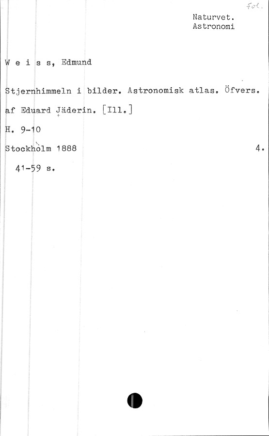  ﻿fcrf
Naturvet.
Astronomi
Weiss, Edmund
Stjernhimmeln i bilder. Astronomisk atlas. Öfvers.
af Eduard Jäderin. [ill.]
H. 9-10
Stockholm 1888	4
41-59 s