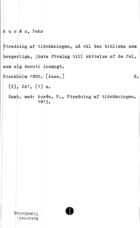  ﻿Aurén, Pehr
Utredning af tidräkningen, så väl den bibliska som
borgerliga, jämte förslag till rättelse af de fel,
som sig deruti insmygt,
Stockholm 1800. [Anon,]	8.
(2), 241, (1) s.
Samb. med: Aurén, P., Utredning af tidräkningen.
1813.
SuTu^eiuptx	O
	