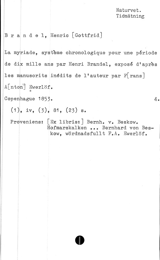  ﻿Naturvet.
Tidmätning
Brandel, Henric [Gottfrid]
La myriade, systbme chronologique pour une période
de dix mille ans par Henri Brandel, exposé d'aprhs
les manuscrits inédits de 1'auteur par F[rans]
A[nton] Ewerlöf.
Copenhague 1853»	4.
(1), iv, (3), 81, (23) s.
Proveniens: [Ex libris:] Bernh. v. Beskow.
Hofmarskalken ... Bernhard von Bes-
kow, wördnadsfullt P.A. Ewerlöf.