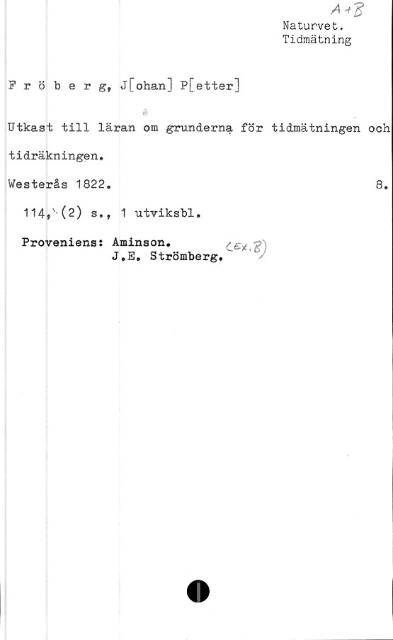  ﻿A
Naturvet.
Tidmätning
Fröberg, j[ohan] P[etter]
Utkast till läran om grunderna för tidmätningen och
tidräkningen.
Westerås 1822.	8.
114,' (2) s., 1 utviksbl.
Proveniens: Aminson.
J.E. Strömberg
