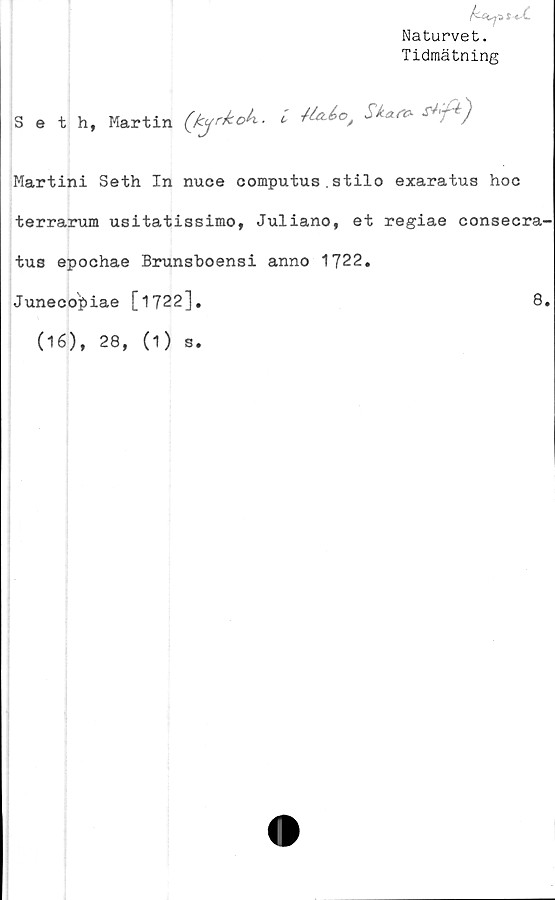  ﻿Naturvet.
Tidmätning
Seth, Martin (fcyrkok. i )
Martini Seth In nuee computus.stilo exaratus hoc
terrarum usitatissimo, Juliano, et regiae consecra
tus epochae Brunsboensi anno 1722,
Juneeopiae [1722],	8
(16), 28, (1) s.
