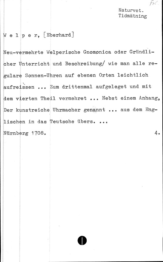  ﻿Naturvet.
Tidmätning
Welper, [Eberhard]
Neu-vermehrte Welperische Gnomonica oder Griindli-
cher Unterricht und Beschreibung/ wie man alle re-
gulare Sonnen-Uhren auf ebenen Orten leichtlich
aufreissen ... Zum drittenmal aufgeleget und mit
dem vierten Theil vermehret ... Nebst einem Anhang,
Der kunstreiohe Uhrmacher genannt ... aus dem Eng-
lischen in das Teutsche iibers. ...
Ntirnberg 1708
4