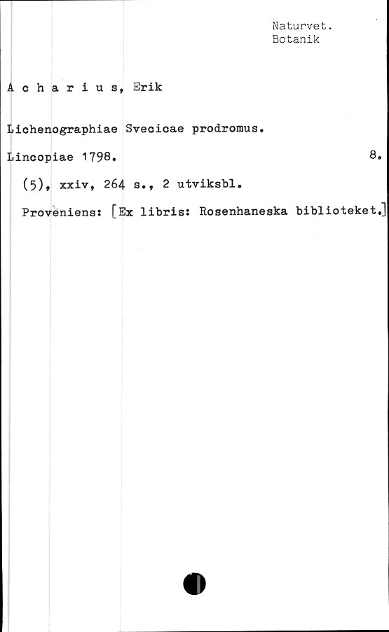  ﻿Naturvet.
Botanik
Acharius, Erik
Lichenographiae Svecicae prodromus.
Lincopiae 1798.	8
(5), xxiv, 264 s., 2 utviksbl.
Proveniens: [Ex libris: Rosenhaneska biblioteket