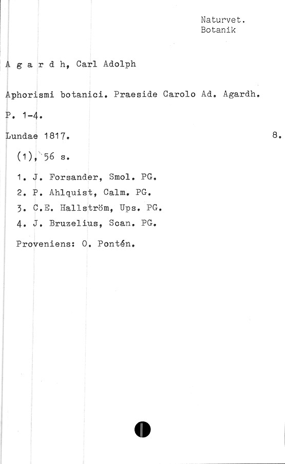  ﻿Naturvet.
Botanik
Agardh, Carl Adolph
Aphorismi botanici. Praeside Carolo Ad. Agardh.
P. 1-4.
Lundae 1817.
(1), 56 s.
1.	J. Forsander, Smol. PG.
2.	P. Ahlquist, Calm. PG.
3.	C.E. Hallström, Hps. PG.
4.	J. Bruzelius, Scan. PG.
Proveniens: 0. Pontén