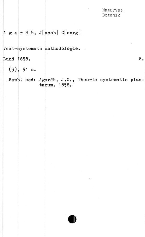  ﻿Naturvet.
Botanik
Agardh, j[acob] G[eorg]
Vext-systemets methodologie.
Lund 1858.	8.
(3), 91 s.
Samb. med: Agardh, J.G., Theoria systematis plan-
tarum. 1858.