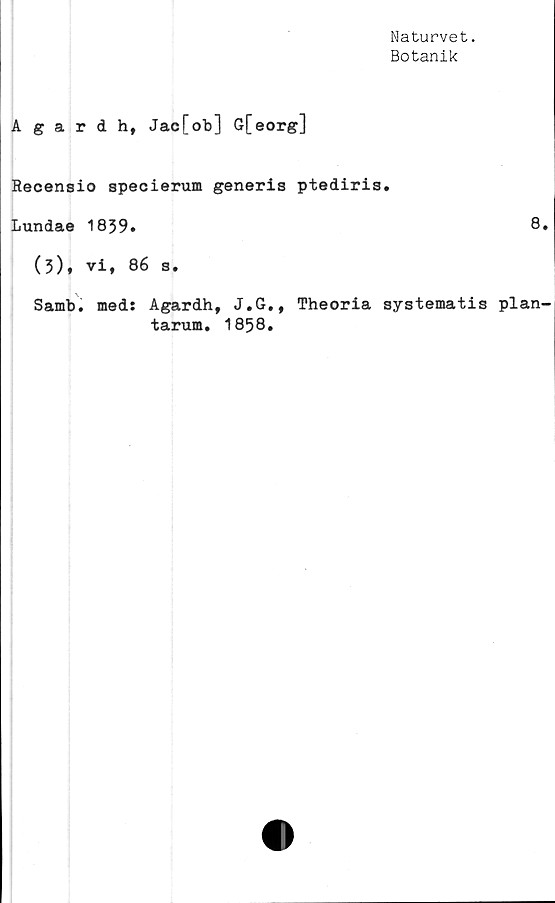 ﻿Naturvet.
Botanik
Agardh, Jac[ob] G[eorg]
Recensio speoierum generis ptediris.
Lundae 1839»	8
(3), vi, 86 s.
Samb. med: Agardh, J.G., Theoria systematis plan
tarum. 1858.