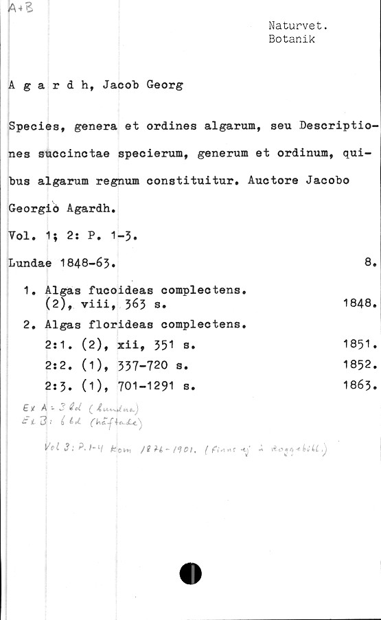  ﻿A-t£
Naturvet.
Botanik
Agardh, Jacob Georg
Species, genera et ordines algarum, seu Descriptio-
nes succinctae specierum, generum et ordinum, qui-
bus algarum regnum constituitur. Auctore Jacobo
Georgiö Agardh.
Vol. 1; 2: P. 1-3.
Lundae 1848-63.	8.
1.	Algas fucoideas complectens.
(2), viii, 363 s.	1848.
2.	Algas florideas complectens.
2:1. (2), xii, 351 s.
2:2. (1), 337-720 s.
2:3. (1), 701-1291 s.
1851.
1852.
1863.
£/ A -- 3 äU( 4uJ
11 3-	i tu.
ypt 3 t /*1/	*