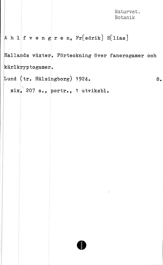 ﻿Naturvet.
Botanik
Ahlfvengren, Fr[edrik] E[lias]
Hallands växter. Förteckning över fanerogamer och
kärlkryp to game r.
Lund (tr. Hälsingborg) 1924»	8.
xix, 207 s.,
portr., 1 utviksbl