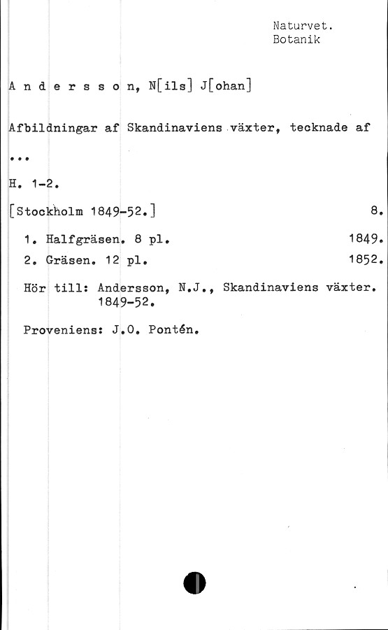  ﻿Naturvet.
Botanik
Andersson, N[ils] j[ohan]
Afbildningar af Skandinaviens växter, teoknade af
H, 1-2.
[Stockholm 1849-52.]	8.
1.	Halfgräsen. 8 pl.	1849.
2.	Gräsen. 12 pl.	1852.
Hör till: Andersson, N.J., Skandinaviens växter.
1849-52.
Proveniens: J.O. Pontén.