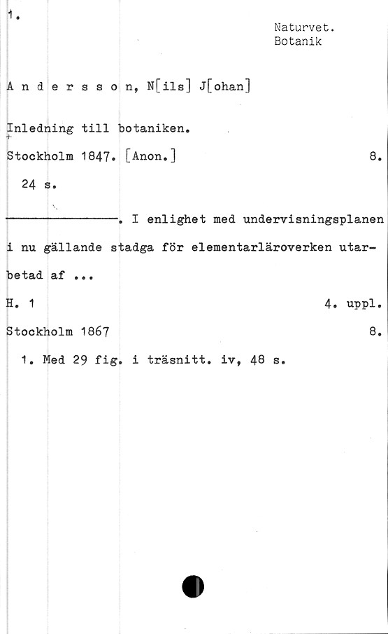  ﻿1.
Naturvet.
Botanik
Andersson, N[ils] j[ohan]
Inledning till botaniken.
Stockholm 1847» [Anon.]	8.
24 s.
---------------. I enlighet med undervisningsplanen
i nu gällande stadga för elementarläroverken utar-
betad af ...
H. 1
Stockholm 1867
1. Med 29 fig. i träsnitt, iv, 48 s.
4. uppl.
8.