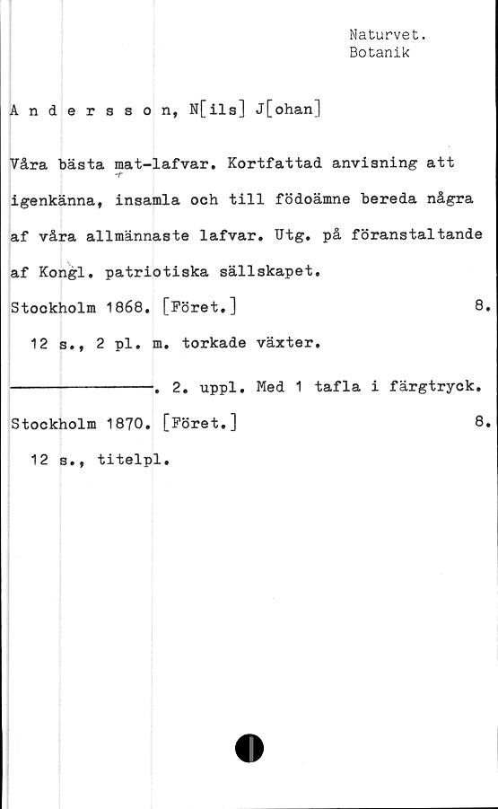  ﻿Naturvet.
Botanik
Andersson, N[ils] j[ohan]
Våra bästa mat-lafvar. Kortfattad anvisning att
-t
igenkänna, insamla och till födoämne bereda några
af våra allmännaste lafvar. Utg. på föranstaltande
af Kongl. patriotiska sällskapet.
Stockholm 1868. [Föret.]	8.
12 s., 2 pl. m. torkade växter.
--------------. 2. uppl. Med 1 tafla i färgtryck.
Stockholm 1870. [Föret.]	8.
12 s., titelpl