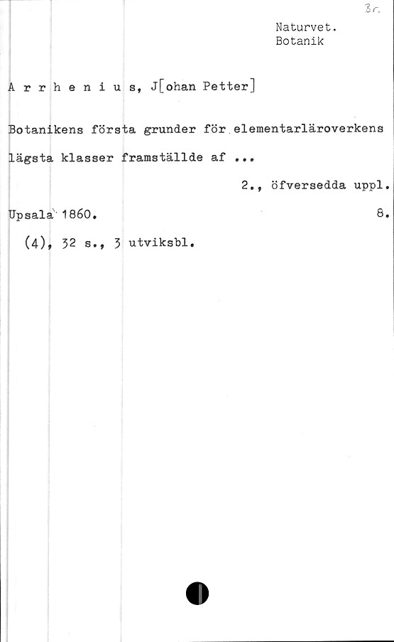  ﻿Ir.
Naturvet.
Botanik
Arrhenius, j[ohan Petter]
Botanikens första grunder för elementarläroverkens
lägsta klasser framställde af ...
2., öfversedda uppl.
Upsalä 1860.
(4), 32 s., 3 utviksbl
8.