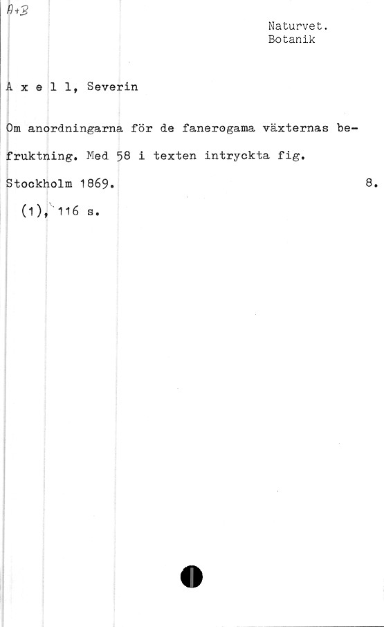  ﻿Naturvet.
Botanik
fh2
Axell, Severin
Om anordningarna för de fanerogama växternas be
fruktning. Med 58 i texten intryckta fig.
Stockholm 1869.
(1), 116 s.