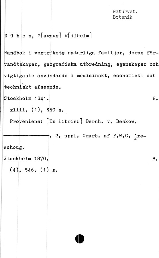  ﻿Naturvet.
Botanik
D tiben, Mfagnus] W[ilhelm]
Handbok i vextrikets naturliga familjer, deras för-
vandtskaper, geografiska utbredning, egenskaper och
vigtigaste användande i medicinskt, economiskt och
teohniskt afseende.
Stockholm 1841.	8.
xliii, (1), 350 s.
Proveniens: [Ex libris:] Bernh. v. Beskow.
----------------. 2. uppl. Omarb. af F.W.C. Are-
schoug.
Stockholm 1870.
(4), 546, (1)
s
8